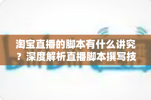 淘宝直播的脚本有什么讲究？深度解析直播脚本撰写技巧与实战全攻略