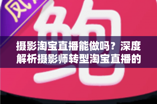 摄影淘宝直播能做吗？深度解析摄影师转型淘宝直播的实操方法与变现思路