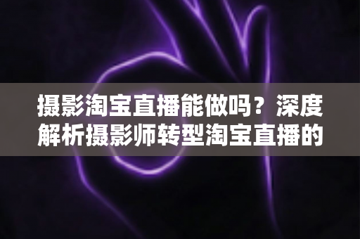 摄影淘宝直播能做吗？深度解析摄影师转型淘宝直播的实操方法与变现思路