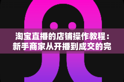淘宝直播的店铺操作教程:新手商家从开播到成交的完整运营指南 淘宝直播的店铺操作教程:新手商家从开播到成交的完整运营指南