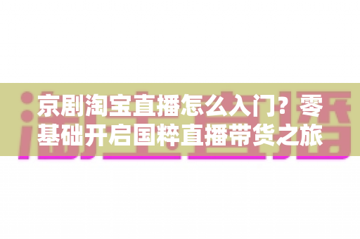 京剧淘宝直播怎么入门？零基础开启国粹直播带货之旅的全方位实战指南