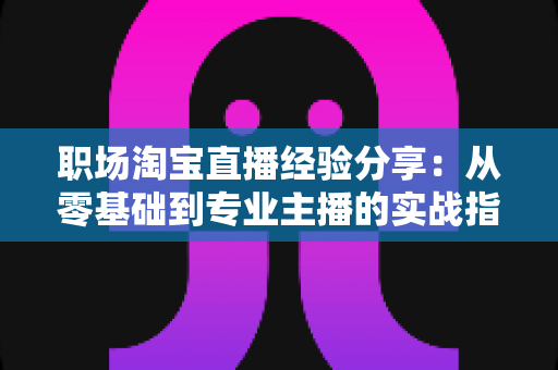 职场淘宝直播经验分享：从零基础到专业主播的实战指南与成长心得