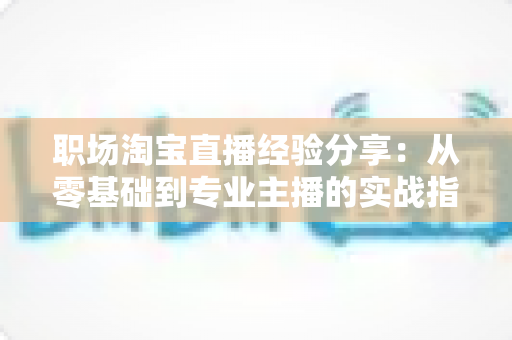 职场淘宝直播经验分享：从零基础到专业主播的实战指南与成长心得