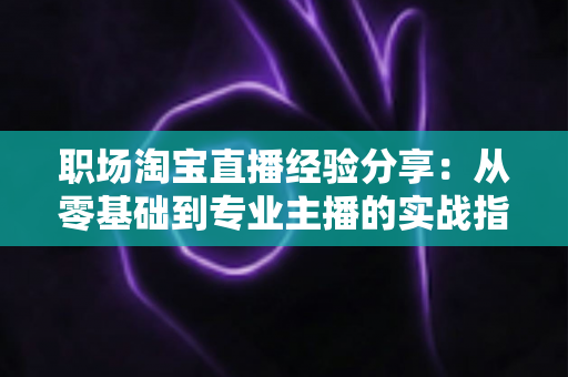 职场淘宝直播经验分享：从零基础到专业主播的实战指南与成长心得