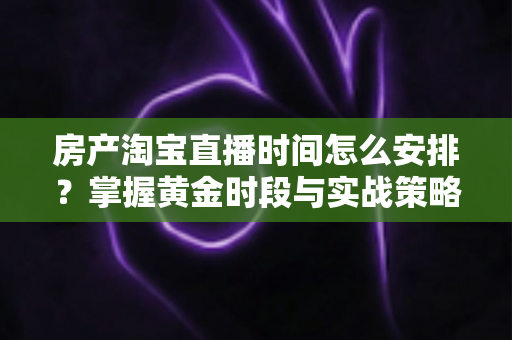 房产淘宝直播时间怎么安排？掌握黄金时段与实战策略，让你的看房流量翻倍增长