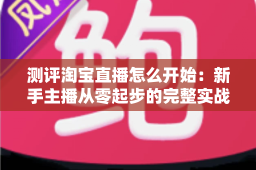 测评淘宝直播怎么开始:新手主播从零起步的完整实战指南 测评淘宝直播怎么开始:新手主播从零起步的完整实战指南