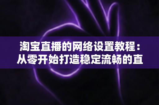 淘宝直播的网络设置教程:从零开始打造稳定流畅的直播环境 淘宝直播的网络设置教程:从零开始打造稳定流畅的直播环境