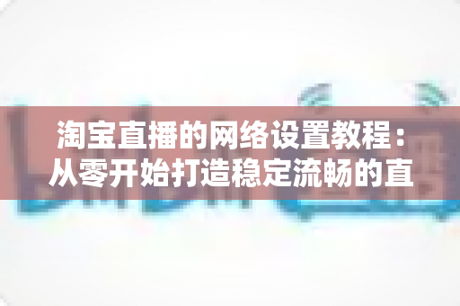 淘宝直播的网络设置教程:从零开始打造稳定流畅的直播环境 淘宝直播的网络设置教程:从零开始打造稳定流畅的直播环境