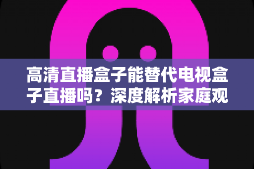 高清直播盒子能替代电视盒子直播吗?深度解析家庭观影新选择 高清直播盒子能替代电视盒子直播吗?深度解析家庭观影新选择