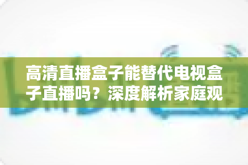 高清直播盒子能替代电视盒子直播吗?深度解析家庭观影新选择 高清直播盒子能替代电视盒子直播吗?深度解析家庭观影新选择