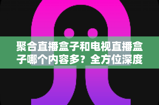 聚合直播盒子和电视直播盒子哪个内容多?全方位深度对比解析,帮你选对设备不踩坑 聚合直播盒子和电视直播盒子哪个内容多?全方位深度对比解析,帮你选对设备不踩坑