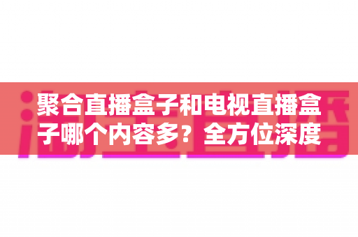 聚合直播盒子和电视直播盒子哪个内容多?全方位深度对比解析,帮你选对设备不踩坑 聚合直播盒子和电视直播盒子哪个内容多?全方位深度对比解析,帮你选对设备不踩坑
