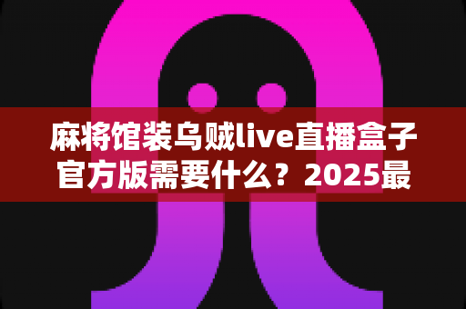 麻将馆装乌贼live直播盒子官方版需要什么?2025最新安装条件、设备清单与合规准备一站式指南 麻将馆装乌贼live直播盒子官方版需要什么?2025最新安装条件、设备清单与合规准备一站式指南