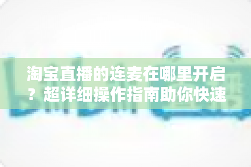 淘宝直播的连麦在哪里开启?超详细操作指南助你快速玩转直播间互动 淘宝直播的连麦在哪里开启?超详细操作指南助你快速玩转直播间互动