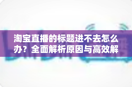 淘宝直播的标题进不去怎么办？全面解析原因与高效解决方法指南