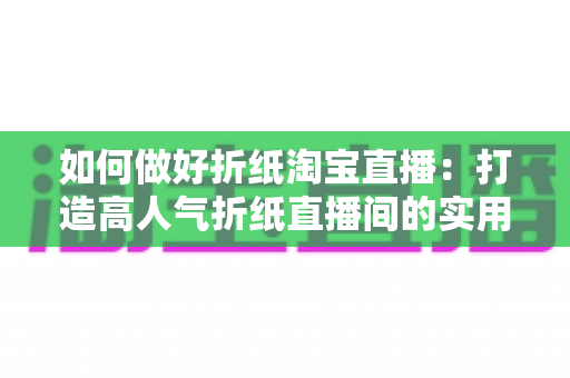 如何做好折纸淘宝直播:打造高人气折纸直播间的实用全攻略 如何做好折纸淘宝直播:打造高人气折纸直播间的实用全攻略