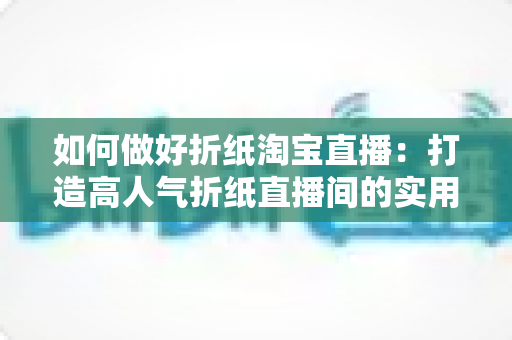 如何做好折纸淘宝直播:打造高人气折纸直播间的实用全攻略 如何做好折纸淘宝直播:打造高人气折纸直播间的实用全攻略