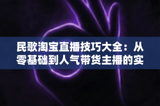 民歌淘宝直播技巧大全：从零基础到人气带货主播的实战攻略