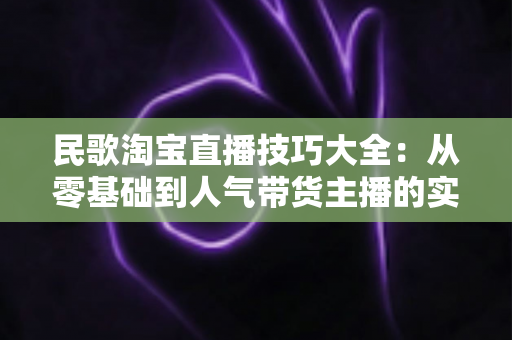 民歌淘宝直播技巧大全：从零基础到人气带货主播的实战攻略