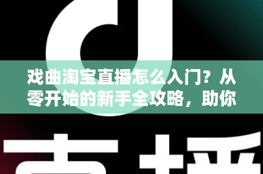 戏曲淘宝直播怎么入门？从零开始的新手全攻略，助你开启国粹传承与变现之路