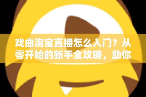 戏曲淘宝直播怎么入门？从零开始的新手全攻略，助你开启国粹传承与变现之路