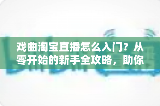 戏曲淘宝直播怎么入门？从零开始的新手全攻略，助你开启国粹传承与变现之路