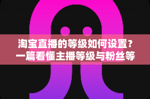 淘宝直播的等级如何设置?一篇看懂主播等级与粉丝等级设置全攻略,助你快速提升直播间权重与流量 淘宝直播的等级如何设置?一篇看懂主播等级与粉丝等级设置全攻略,助你快速提升直播间权重与流量