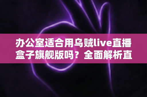 办公室适合用乌贼live直播盒子旗舰版吗？全面解析直播设备在职场环境中的实用性与注意事项