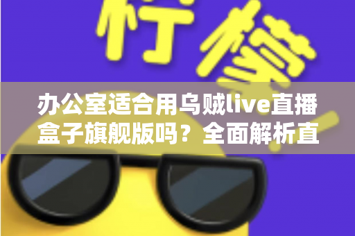 办公室适合用乌贼live直播盒子旗舰版吗？全面解析直播设备在职场环境中的实用性与注意事项