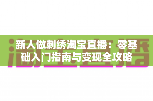 新人做刺绣淘宝直播：零基础入门指南与变现全攻略