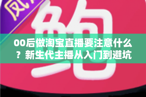00后做淘宝直播要注意什么?新生代主播从入门到避坑的实战全指南 00后做淘宝直播要注意什么?新生代主播从入门到避坑的实战全指南