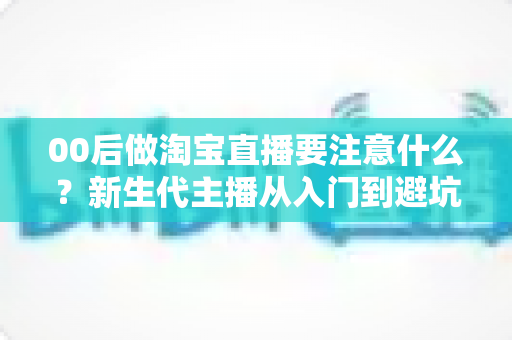00后做淘宝直播要注意什么?新生代主播从入门到避坑的实战全指南 00后做淘宝直播要注意什么?新生代主播从入门到避坑的实战全指南