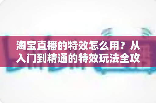 淘宝直播的特效怎么用？从入门到精通的特效玩法全攻略，助你打造高人气直播间