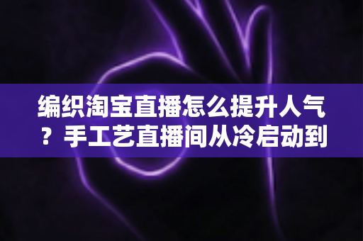 编织淘宝直播怎么提升人气？手工艺直播间从冷启动到爆款引流的全攻略