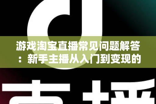 游戏淘宝直播常见问题解答:新手主播从入门到变现的全流程实战指南 游戏淘宝直播常见问题解答:新手主播从入门到变现的全流程实战指南