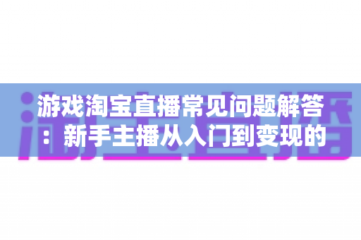 游戏淘宝直播常见问题解答:新手主播从入门到变现的全流程实战指南 游戏淘宝直播常见问题解答:新手主播从入门到变现的全流程实战指南
