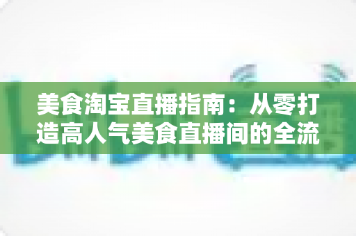 美食淘宝直播指南:从零打造高人气美食直播间的全流程实战手册 美食淘宝直播指南:从零打造高人气美食直播间的全流程实战手册