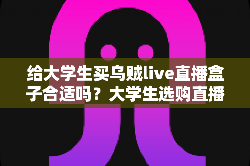 给大学生买乌贼live直播盒子合适吗？大学生选购直播盒子的利弊与实用指南