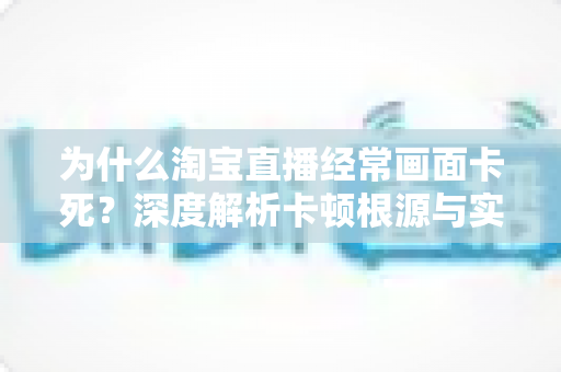 为什么淘宝直播经常画面卡死？深度解析卡顿根源与实用解决方案全攻略