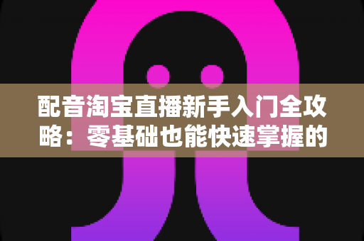 配音淘宝直播新手入门全攻略：零基础也能快速掌握的直播配音实战指南