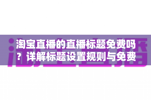 淘宝直播的直播标题免费吗?详解标题设置规则与免费优化技巧 淘宝直播的直播标题免费吗?详解标题设置规则与免费优化技巧