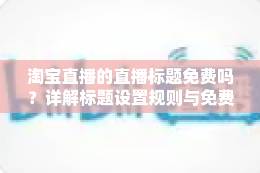 淘宝直播的直播标题免费吗?详解标题设置规则与免费优化技巧 淘宝直播的直播标题免费吗?详解标题设置规则与免费优化技巧