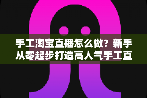 手工淘宝直播怎么做?新手从零起步打造高人气手工直播间的实战全攻略 手工淘宝直播怎么做?新手从零起步打造高人气手工直播间的实战全攻略
