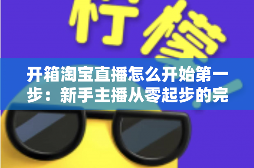 开箱淘宝直播怎么开始第一步：新手主播从零起步的完整实战指南