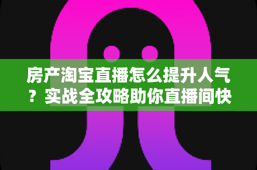 房产淘宝直播怎么提升人气？实战全攻略助你直播间快速引流涨粉