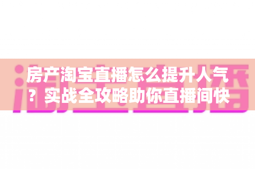房产淘宝直播怎么提升人气？实战全攻略助你直播间快速引流涨粉