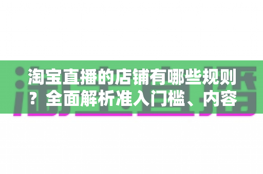 淘宝直播的店铺有哪些规则?全面解析准入门槛、内容规范与运营要求 淘宝直播的店铺有哪些规则?全面解析准入门槛、内容规范与运营要求