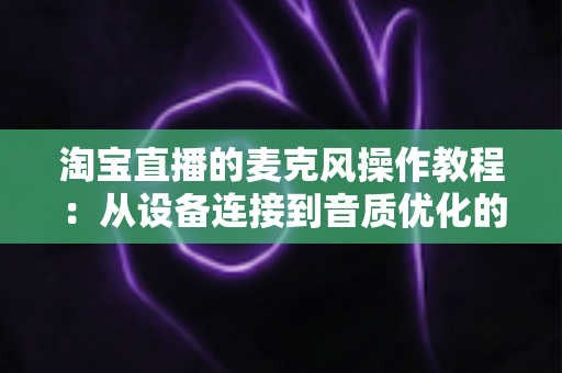 淘宝直播的麦克风操作教程:从设备连接到音质优化的全流程指南,新手主播也能快速上手 淘宝直播的麦克风操作教程:从设备连接到音质优化的全流程指南,新手主播也能快速上手