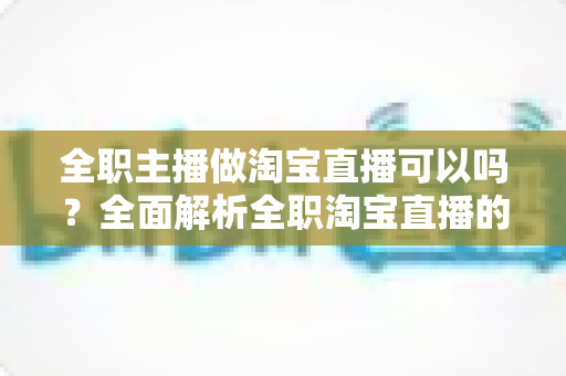 全职主播做淘宝直播可以吗?全面解析全职淘宝直播的可行性、收益模式与避坑指南 全职主播做淘宝直播可以吗?全面解析全职淘宝直播的可行性、收益模式与避坑指南