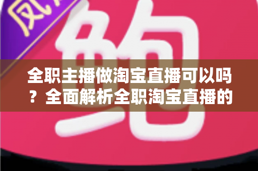 全职主播做淘宝直播可以吗?全面解析全职淘宝直播的可行性、收益模式与避坑指南 全职主播做淘宝直播可以吗?全面解析全职淘宝直播的可行性、收益模式与避坑指南